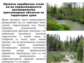 Проекты переброски стока 
из-за неравномерности 
распределения 
пресноводных объектов по 
территории суши 
Ярким примером такого неравномерного 
распределения вод по территории может 
служить гидрологическая сеть России. 
Сравнение экономических и 
географических факторов показывает, что 
наибольшая численность населения 
сосредоточена в нашей стране (в 
Сибирской ее части) вдоль южной 
границы, там же располагаются основные 
крупные города, осваиваемые 
месторождения полезных ископаемых, 
крупные центры промышленной 
переработки, транспортные пути, т.е. все 
объекты экономического и 
инфраструктурного характера вытянуты 
субширотно, т.е. по широте. 
 
