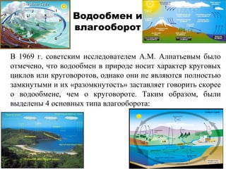 Водообмен и 
влагооборот 
В 1969 г. советским исследователем А.М. Алпатьевым было 
отмечено, что водообмен в природе носит характер круговых 
циклов или круговоротов, однако они не являются полностью 
замкнутыми и их «разомкнутость» заставляет говорить скорее 
о водообмене, чем о круговороте. Таким образом, были 
выделены 4 основных типа влагооборота: 
 