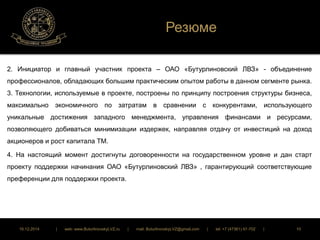 Резюме 
2. Инициатор и главный участник проекта – ОАО «Бутурлиновский ЛВЗ» - объединение 
профессионалов, обладающих большим практическим опытом работы в данном сегменте рынка. 
3. Технологии, используемые в проекте, построены по принципу построения структуры бизнеса, 
максимально экономичного по затратам в сравнении с конкурентами, использующего 
уникальные достижения западного менеджмента, управления финансами и ресурсами, 
позволяющего добиваться минимизации издержек, направляя отдачу от инвестиций на доход 
акционеров и рост капитала ТМ. 
4. На настоящий момент достигнуты договоренности на государственном уровне и дан старт 
проекту поддержки начинания ОАО «Бутурлиновский ЛВЗ» , гарантирующий соответствующие 
преференции для поддержки проекта. 
16.12.2014 | web: www.ButurlinovskyLVZ.ru | mail: ButurlinovskyLVZ@gmail.com | tel: +7 (47361) 47-702 | 10 
 