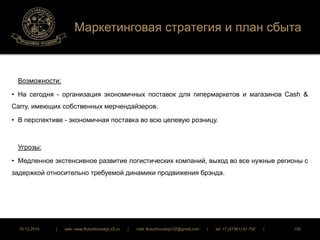 Маркетинговая стратегия и план сбыта 
Возможности: 
• На сегодня - организация экономичных поставок для гипермаркетов и магазинов Cash & 
Carry, имеющих собственных мерчендайзеров. 
• В перспективе - экономичная поставка во всю целевую розницу. 
Угрозы: 
• Медленное экстенсивное развитие логистических компаний, выход во все нужные регионы с 
задержкой относительно требуемой динамики продвижения брэнда. 
16.12.2014 | web: www.ButurlinovskyLVZ.ru | mail: ButurlinovskyLVZ@gmail.com | tel: +7 (47361) 47-702 | 100 
 