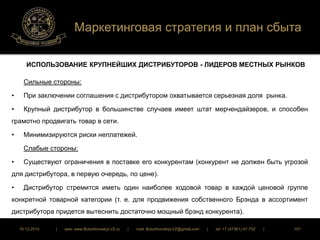 Маркетинговая стратегия и план сбыта 
ИСПОЛЬЗОВАНИЕ КРУПНЕЙШИХ ДИСТРИБУТОРОВ - ЛИДЕРОВ МЕСТНЫХ РЫНКОВ 
Сильные стороны: 
• При заключении соглашения с дистрибутором охватывается серьезная доля рынка. 
• Крупный дистрибутор в большинстве случаев имеет штат мерчендайзеров, и способен 
грамотно продвигать товар в сети. 
• Минимизируются риски неплатежей. 
Слабые стороны: 
• Существуют ограничения в поставке его конкурентам (конкурент не должен быть угрозой 
для дистрибутора, в первую очередь, по цене). 
• Дистрибутор стремится иметь один наиболее ходовой товар в каждой ценовой группе 
конкретной товарной категории (т. е. для продвижения собственного Брэнда в ассортимент 
дистрибутора придется вытеснить достаточно мощный брэнд конкурента). 
16.12.2014 | web: www.ButurlinovskyLVZ.ru | mail: ButurlinovskyLVZ@gmail.com | tel: +7 (47361) 47-702 | 101 
 