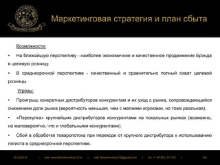 Маркетинговая стратегия и план сбыта 
Возможности: 
• На ближайшую перспективу - наиболее экономичное и качественное продвижение Брэнда 
в целевую розницу. 
• В среднесрочной перспективе - качественный и сравнительно полный охват целевой 
розницы. 
Угрозы: 
• Проигрыш конкретных дистрибуторов конкурентам и их уход с рынка, сопровождающийся 
снижением доли рынка (вероятность меньшая, чем с мелкими игроками, но тоже реальная). 
• «Перекупка» крупнейших дистрибуторов конкурентами на локальных рынках (возможно, 
но маловероятно, что и глобальными конкурентами). 
• Сбой в обработке товаропотока при переходе от крупного дистрибутора к использованию 
логиста в среднесрочной перспективе. 
16.12.2014 | web: www.ButurlinovskyLVZ.ru | mail: ButurlinovskyLVZ@gmail.com | tel: +7 (47361) 47-702 | 102 
 