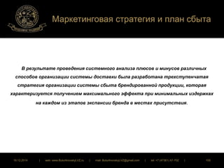 Маркетинговая стратегия и план сбыта 
В результате проведения системного анализа плюсов и минусов различных 
способов организации системы доставки была разработана трехступенчатая 
стратегия организации системы сбыта брендированной продукции, которая 
характеризуется получением максимального эффекта при минимальных издержках 
на каждом из этапов экспансии бренда в местах присутствия. 
16.12.2014 | web: www.ButurlinovskyLVZ.ru | mail: ButurlinovskyLVZ@gmail.com | tel: +7 (47361) 47-702 | 105 
 