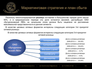 Маркетинговая стратегия и план сбыта 
Поскольку неконсолидированная розница составляет в большинстве городов долю свыше 
50%, и в среднесрочном периоде эта доля останется весомой, дистрибуция ОАО 
«Бутурлиновский ЛВЗ» на начальном этапе должна быть нацелена на достижение 
максимальной представленности в данном сегменте. 
В качестве целевых сетевых форматов интересны следующие категории 3-й приоритет 
сетевой розницы: 
В качестве целевых сетевых форматов интересны следующие категории 3-й приоритет 
сетевой розницы: 
Гипермаркет 
Супермаркет 
Магазин у дома 
Cash&Carry 
Дискаунтер 
ОАО 
«Бутурлино 
вский ЛВЗ» 
Доля в сетевом ритейлере 
2009-2012 гг. – 26-35% 
Доля в сетевом ритейлере 
2009-2012 гг. – 30-24% 
Доля в сетевом ритейлере 
2009-2012 гг. – 5-7% 
Доля в сетевом ритейлере 
2009-2012 гг. – 4-5% 
Доля в сетевом ритейлере 
2009-2012 гг. – 33-28% 
16.12.2014 | web: www.ButurlinovskyLVZ.ru | mail: ButurlinovskyLVZ@gmail.com | tel: +7 (47361) 47-702 | 106 
 