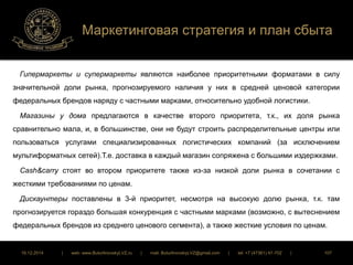 Маркетинговая стратегия и план сбыта 
Гипермаркеты и супермаркеты являются наиболее приоритетными форматами в силу 
значительной доли рынка, прогнозируемого наличия у них в средней ценовой категории 
федеральных брендов наряду с частными марками, относительно удобной логистики. 
Магазины у дома предлагаются в качестве второго приоритета, т.к., их доля рынка 
сравнительно мала, и, в большинстве, они не будут строить распределительные центры или 
пользоваться услугами специализированных логистических компаний (за исключением 
мультиформатных сетей).Т.е. доставка в каждый магазин сопряжена с большими издержками. 
Cash&carry стоят во втором приоритете также из-за низкой доли рынка в сочетании с 
жесткими требованиями по ценам. 
Дискаунтеры поставлены в 3-й приоритет, несмотря на высокую долю рынка, т.к. там 
прогнозируется гораздо большая конкуренция с частными марками (возможно, с вытеснением 
федеральных брендов из среднего ценового сегмента), а также жесткие условия по ценам. 
16.12.2014 | web: www.ButurlinovskyLVZ.ru | mail: ButurlinovskyLVZ@gmail.com | tel: +7 (47361) 47-702 | 107 
 