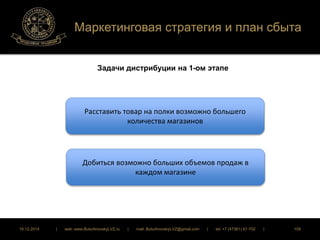 Маркетинговая стратегия и план сбыта 
Задачи дистрибуции на 1-ом этапе 
Расставить товар на полки возможно большего 
количества магазинов 
Добиться возможно больших объемов продаж в 
каждом магазине 
16.12.2014 | web: www.ButurlinovskyLVZ.ru | mail: ButurlinovskyLVZ@gmail.com | tel: +7 (47361) 47-702 | 109 
 