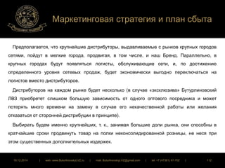 Маркетинговая стратегия и план сбыта 
Предполагается, что крупнейшие дистрибуторы, выдавливаемые с рынков крупных городов 
сетями, пойдут в мелкие города, продвигая, в том числе, и наш Бренд. Параллельно, в 
крупных городах будут появляться логисты, обслуживающие сети, и, по достижению 
определенного уровня сетевых продаж, будет экономически выгодно переключаться на 
логистов вместо дистрибуторов. 
Дистрибуторов на каждом рынке будет несколько (в случае «эксклюзива» Бутурлиновский 
ЛВЗ приобретет слишком большую зависимость от одного оптового посредника и может 
потерять много времени на замену в случае его некачественной работы или желания 
отказаться от сторонней дистрибуции в принципе). 
Выбирать будем именно крупнейших, т. к., занимая большие доли рынка, они способны в 
кратчайшие сроки продвинуть товар на полки неконсолидированной розницы, не неся при 
этом существенных дополнительных издержек. 
16.12.2014 | web: www.ButurlinovskyLVZ.ru | mail: ButurlinovskyLVZ@gmail.com | tel: +7 (47361) 47-702 | 112 
 