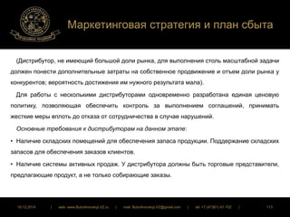 Маркетинговая стратегия и план сбыта 
(Дистрибутор, не имеющий большой доли рынка, для выполнения столь масштабной задачи 
должен понести дополнительные затраты на собственное продвижение и отъем доли рынка у 
конкурентов; вероятность достижения им нужного результата мала). 
Для работы с несколькими дистрибуторами одновременно разработана единая ценовую 
политику, позволяющая обеспечить контроль за выполнением соглашений, принимать 
жесткие меры вплоть до отказа от сотрудничества в случае нарушений. 
Основные требования к дистрибуторам на данном этапе: 
• Наличие складских помещений для обеспечения запаса продукции. Поддержание складских 
запасов для обеспечения заказов клиентов. 
• Наличие системы активных продаж. У дистрибутора должны быть торговые представители, 
предлагающие продукт, а не только собирающие заказы. 
16.12.2014 | web: www.ButurlinovskyLVZ.ru | mail: ButurlinovskyLVZ@gmail.com | tel: +7 (47361) 47-702 | 113 
 
