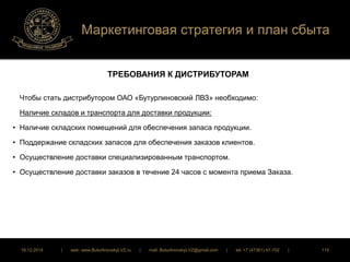Маркетинговая стратегия и план сбыта 
ТРЕБОВАНИЯ К ДИСТРИБУТОРАМ 
Чтобы стать дистрибутором ОАО «Бутурлиновский ЛВЗ» необходимо: 
Наличие складов и транспорта для доставки продукции: 
• Наличие складских помещений для обеспечения запаса продукции. 
• Поддержание складских запасов для обеспечения заказов клиентов. 
• Осуществление доставки специализированным транспортом. 
• Осуществление доставки заказов в течение 24 часов с момента приема Заказа. 
16.12.2014 | web: www.ButurlinovskyLVZ.ru | mail: ButurlinovskyLVZ@gmail.com | tel: +7 (47361) 47-702 | 115 
 