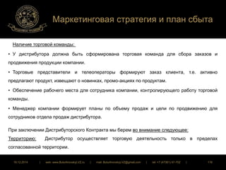 Маркетинговая стратегия и план сбыта 
Наличие торговой команды: 
• У дистрибутора должна быть сформирована торговая команда для сбора заказов и 
продвижения продукции компании. 
• Торговые представители и телеоператоры формируют заказ клиента, т.е. активно 
предлагают продукт, извещают о новинках, промо-акциях по продуктам. 
• Обеспечение рабочего места для сотрудника компании, контролирующего работу торговой 
команды. 
• Менеджер компании формирует планы по объему продаж и цели по продвижению для 
сотрудников отдела продаж дистрибутора. 
При заключении Дистрибуторского Контракта мы берем во внимание следующее: 
Территорию: Дистрибутор осуществляет торговую деятельность только в пределах 
согласованной территории. 
16.12.2014 | web: www.ButurlinovskyLVZ.ru | mail: ButurlinovskyLVZ@gmail.com | tel: +7 (47361) 47-702 | 116 
 