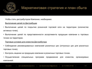 Маркетинговая стратегия и план сбыта 
Чтобы стать дистрибутором Компании, необходимо: 
Выполнение целей по Дистрибуции 
• Выполнение целей по покрытию розничной торговой сети на территории (количество 
активных точек). 
• Выполнение целей по представленности ассортимента продукции компании в торговых 
точках на территории. 
Торговые условия для клиентов Дистрибутора 
• Соблюдение рекомендованных компанией розничных цен (отпускных цен для розничных 
торговых точек). 
• Контроль наценки на продукцию компании в розничных торговых точках. 
• Осуществление специальных программ продвижения для клиентов, организуемых 
компанией. 
16.12.2014 | web: www.ButurlinovskyLVZ.ru | mail: ButurlinovskyLVZ@gmail.com | tel: +7 (47361) 47-702 | 117 
 