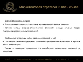 Маркетинговая стратегия и план сбыта 
Систему отчетности и контроля 
• Предоставление отчетности по продажам в установленном формате компании. 
• Наличие системы ежедневной/ежемесячной отчетности команды активных продаж 
(торговых представителей, супервайзеров). 
Необходимые условия при работе с розничной торговой точкой 
• Обеспечение размещения рекламных материалов, предоставляемых компанией, в торговых 
точках на территории. 
• Участие в программах продвижения для потребителей, организуемых компанией на 
территории. 
16.12.2014 | web: www.ButurlinovskyLVZ.ru | mail: ButurlinovskyLVZ@gmail.com | tel: +7 (47361) 47-702 | 118 
 