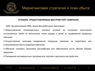 Маркетинговая стратегия и план сбыта 
УСЛОВИЯ, ПРЕДОСТАВЛЯЕМЫЕ ДИСТРИБУТОРУ КОМПАНИИ 
ОАО «Бутурлиновский ЛВЗ» своим Дистрибуторам гарантирует: 
1. Предоставление индивидуальных торговых условий на основании выполнения 
согласованных целей по выполнению плана продаж и целей по продвижению продукции 
компании. 
2. Осуществление программ продвижения продукции компании на территории для 
стимулирования сбыта продукции Компании. 
3. Обучение торгового персонала дистрибутора для обеспечения роста объема Продаж 
продукции. 
4. Проведение мотивационных программ для торгового персонала дистрибутора. 
16.12.2014 | web: www.ButurlinovskyLVZ.ru | mail: ButurlinovskyLVZ@gmail.com | tel: +7 (47361) 47-702 | 119 
 