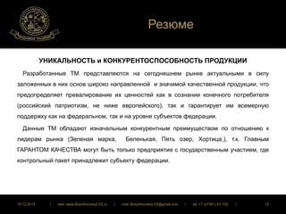 Резюме 
УНИКАЛЬНОСТЬ и КОНКУРЕНТОСПОСОБНОСТЬ ПРОДУКЦИИ 
Разработанные ТМ представляются на сегодняшнем рынке актуальными в силу 
заложенных в них основ широко направленной и значимой качественной продукции, что 
предопределяет превалирование их ценностей как в сознании конечного потребителя 
(российский патриотизм, не ниже европейского), так и гарантирует им всемерную 
поддержку как на федеральном, так и на уровне субъектов федерации. 
Данные ТМ обладают изначальным конкурентным преимуществом по отношению к 
лидерам рынка (Зеленая марка, Беленькая, Пять озер, Хортица,), т.к. Главным 
ГАРАНТОМ КАЧЕСТВА могут быть только предприятия с государственным участием, где 
контрольный пакет принадлежит субъекту федерации. 
16.12.2014 | web: www.ButurlinovskyLVZ.ru | mail: ButurlinovskyLVZ@gmail.com | tel: +7 (47361) 47-702 | 12 
 