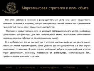 Маркетинговая стратегия и план сбыта 
При этом собственно поставки в распределительный центр сети может осуществлять 
компания (основанное, например, контрактное производство собственным или привлеченным 
транспортом). Или их может осуществлять дистрибутор. 
Поставки в каждый магазин сети, не имеющей распределительного центра, необходимо 
делегировать дистрибутору (для сети гипермаркетов можно использовать логистические 
компании, если они работают на данном локальном рынке). 
Это необязательно тот же дистрибутор, с которым компания работает на данном рынке. 
Часто сеть может порекомендовать более удобного для нее дистрибутора, и в этом случае 
надо на него соглашаться. В других случаях необходимо выбрать того дистрибутора, который 
будет удовлетворять основному требованию: от дистрибутора, обслуживающего сеть, 
требуется четкая и дешевая логистика. 
16.12.2014 | web: www.ButurlinovskyLVZ.ru | mail: ButurlinovskyLVZ@gmail.com | tel: +7 (47361) 47-702 | 121 
 