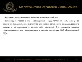 Маркетинговая стратегия и план сбыта 
В договоре с сетью указывается возможность смены дистрибутора. 
Сопровождение товара в сети - мерчендайзинг - осуществляет либо сеть (если у нее 
развита эта технология), либо дистрибутор (для этого он должен иметь специализированную 
команду и договоренность с сетями), либо компанией. Для последнего варианта 
предусматривается штат мерчендайзеров в системе дистрибуции ОАО «Бутурлиновский 
ЛВЗ». 
16.12.2014 | web: www.ButurlinovskyLVZ.ru | mail: ButurlinovskyLVZ@gmail.com | tel: +7 (47361) 47-702 | 122 
 