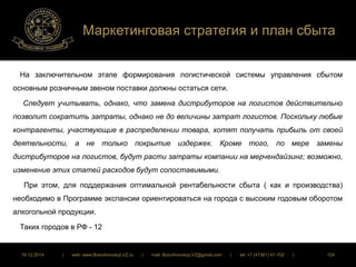 Маркетинговая стратегия и план сбыта 
На заключительном этапе формирования логистической системы управления сбытом 
основным розничным звеном поставки должны остаться сети. 
Следует учитывать, однако, что замена дистрибуторов на логистов действительно 
позволит сократить затраты, однако не до величины затрат логистов. Поскольку любые 
контрагенты, участвующие в распределении товара, хотят получать прибыль от своей 
деятельности, а не только покрытие издержек. Кроме того, по мере замены 
дистрибуторов на логистов, будут расти затраты компании на мерчендайзинг; возможно, 
изменение этих статей расходов будут сопоставимыми. 
При этом, для поддержания оптимальной рентабельности сбыта ( как и производства) 
необходимо в Программе экспансии ориентироваться на города с высоким годовым оборотом 
алкогольной продукции. 
Таких городов в РФ - 12 
16.12.2014 | web: www.ButurlinovskyLVZ.ru | mail: ButurlinovskyLVZ@gmail.com | tel: +7 (47361) 47-702 | 124 
 