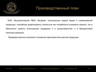 Производственный план 
ОАО «Бутурлиновский ЛВЗ» обладает полноценным рядом видов и наименований 
продукции, способным удовлетворить полностью как потребности основного проекта, так и 
обеспечить проекту полноценную поддержку и в ассортиментной, и в брендинговой 
политике компании. 
Приводим краткое описание и основные характеристики данной продукции: 
16.12.2014 | web: www.ButurlinovskyLVZ.ru | mail: ButurlinovskyLVZ@gmail.com | tel: +7 (47361) 47-702 | 128 
 