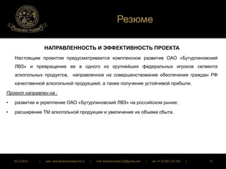 Резюме 
НАПРАВЛЕННОСТЬ И ЭФФЕКТИВНОСТЬ ПРОЕКТА 
Настоящим проектом предусматривается комплексное развитие ОАО «Бутурлиновский 
ЛВЗ» и превращение ее в одного из крупнейших федеральных игроков сегмента 
алкогольных продуктов, направленное на совершенствование обеспечения граждан РФ 
качественной алкогольной продукцией, а также получение устойчивой прибыли. 
Проект направлен на : 
• развитие и укрепление ОАО «Бутурлиновский ЛВЗ» на российском рынке; 
• расширение ТМ алкогольной продукции и увеличение их объема сбыта. 
16.12.2014 | web: www.ButurlinovskyLVZ.ru | mail: ButurlinovskyLVZ@gmail.com | tel: +7 (47361) 47-702 | 13 
 