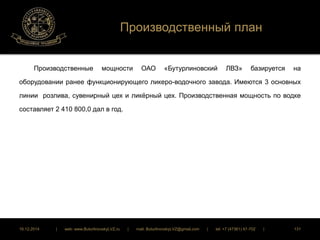 Производственный план 
Производственные мощности ОАО «Бутурлиновский ЛВЗ» базируется на 
оборудовании ранее функционирующего ликеро-водочного завода. Имеются 3 основных 
линии розлива, сувенирный цех и ликёрный цех. Производственная мощность по водке 
составляет 2 410 800,0 дал в год. 
16.12.2014 | web: www.ButurlinovskyLVZ.ru | mail: ButurlinovskyLVZ@gmail.com | tel: +7 (47361) 47-702 | 131 
 