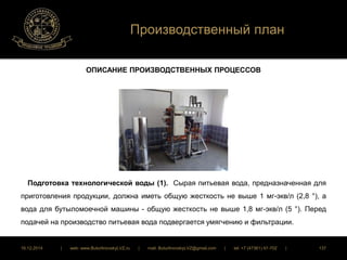 Производственный план 
ОПИСАНИЕ ПРОИЗВОДСТВЕННЫХ ПРОЦЕССОВ 
Подготовка технологической воды (1). Сырая питьевая вода, предназначенная для 
приготовления продукции, должна иметь общую жесткость не выше 1 мг-экв/л (2,8 °), а 
вода для бутыломоечной машины - общую жесткость не выше 1,8 мг-экв/л (5 °). Перед 
подачей на производство питьевая вода подвергается умягчению и фильтрации. 
16.12.2014 | web: www.ButurlinovskyLVZ.ru | mail: ButurlinovskyLVZ@gmail.com | tel: +7 (47361) 47-702 | 137 
 