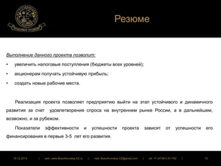Резюме 
Выполнение данного проекта позволит: 
• увеличить налоговые поступления (бюджеты всех уровней); 
• акционерам получать устойчивую прибыль; 
• создать новые рабочие места. 
Реализация проекта позволяет предприятию выйти на этап устойчивого и динамичного 
развития за счет удовлетворения спроса на внутреннем рынке России, а в дальнейшем, 
возможно, и за рубежом. 
Показатели эффективности и успешности проекта зависят от успешности его 
финансирования в первые 3-5 лет его развития. 
16.12.2014 | web: www.ButurlinovskyLVZ.ru | mail: ButurlinovskyLVZ@gmail.com | tel: +7 (47361) 47-702 | 14 
 