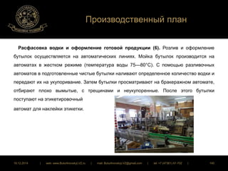 Производственный план 
Расфасовка водки и оформление готовой продукции (6). Розлив и оформление 
бутылок осуществляется на автоматических линиях. Мойка бутылок производится на 
автоматах в жестком режиме (температура воды 75—80°С). С помощью разливочных 
автоматов в подготовленные чистые бутылки наливают определенное количество водки и 
передают их на укупоривание. Затем бутылки просматривают на бракеражном автомате, 
отбирают плохо вымытые, с трещинами и неукупоренные. После этого бутылки 
поступают на этикетировочный 
автомат для наклейки этикетки. 
16.12.2014 | web: www.ButurlinovskyLVZ.ru | mail: ButurlinovskyLVZ@gmail.com | tel: +7 (47361) 47-702 | 140 
 