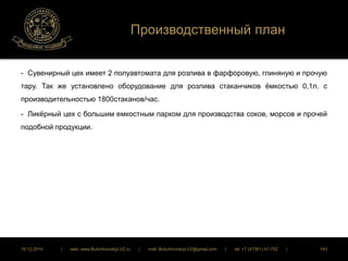 Производственный план 
- Сувенирный цех имеет 2 полуавтомата для розлива в фарфоровую, глиняную и прочую 
тару. Так же установлено оборудование для розлива стаканчиков ёмкостью 0,1л. с 
производительностью 1800стаканов/час. 
- Ликёрный цех с большим емкостным парком для производства соков, морсов и прочей 
подобной продукции. 
16.12.2014 | web: www.ButurlinovskyLVZ.ru | mail: ButurlinovskyLVZ@gmail.com | tel: +7 (47361) 47-702 | 143 
 