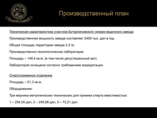Производственный план 
Техническая характеристика участков Бутурлиновского ликеро-водочного завода 
Производственная мощность завода составляет 2400 тыс. дал в год. 
Общая площадь территории завода 2,3 га. 
Производственно-технологическая лаборатория 
Площадь – 148,4 кв.м. (в том числе дегустационный зал) 
Лаборатория оснащена согласно требованиям аккредитации. 
Спиртоприемное отделение 
Площадь – 51,3 кв.м. 
Оборудование: 
Три мерника металлических технических для приемки спирта вместимостью: 
1 – 254,55 дал, 2 – 249,98 дал, 3 – 72,21 дал. 
 