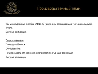 Две измерительные системы «АЛКО-3» (основная и резервная) для учета принимаемого 
спирта. 
Система вентиляции. 
Спиртохранилище 
Площадь – 170 кв.м. 
Оборудование: 
Четыре емкости для хранения спирта вместимостью 9000 дал каждая. 
Система вентиляции. 
Производственный план 
 