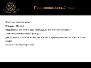 Отделение химводоочистки 
Площадь – 31,5 кв.м. 
Производственный план 
Оборудование для очистки воды используемой для приготовления водки: 
Три Na-Натрий катионитовых фильтра. 
Две установки обратно-осмотические «ОСМОС» производительностью 6 куб.м. в час 
каждая. 
Установка ионного легирования. 
 
