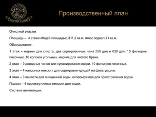 Очистной участок 
Площадь – 4 этажа общей площадью 311,2 кв.м. плюс подвал 21 кв.м. 
Оборудование: 
1 этаж – мерник для спирта, два сортировочных чана 550 дал и 630 дал, 10 фильтров 
песочных, 10 колонок угольных, мерник для чистого брака. 
2 этаж – 9 доводных чанов для купажирования водки, 10 фильтров песочных. 
3 этаж – 4 напорных емкости для сортировки идущей на фильтрацию. 
4 этаж – 3 емкости для очищенной воды, используемой для приготовления водки. 
Подвал – 4 промежуточные емкости для водки. 
Система вентиляции. 
Производственный план 
 