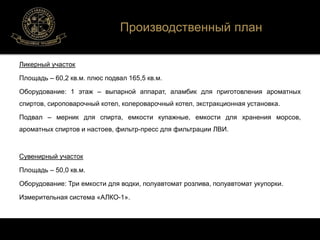 Ликерный участок 
Производственный план 
Площадь – 60,2 кв.м. плюс подвал 165,5 кв.м. 
Оборудование: 1 этаж – выпарной аппарат, аламбик для приготовления ароматных 
спиртов, сироповарочный котел, колероварочный котел, экстракционная установка. 
Подвал – мерник для спирта, емкости купажные, емкости для хранения морсов, 
ароматных спиртов и настоев, фильтр-пресс для фильтрации ЛВИ. 
Сувенирный участок 
Площадь – 50,0 кв.м. 
Оборудование: Три емкости для водки, полуавтомат розлива, полуавтомат укупорки. 
Измерительная система «АЛКО-1». 
 