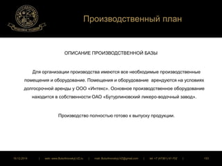 Производственный план 
ОПИСАНИЕ ПРОИЗВОДСТВЕННОЙ БАЗЫ 
Для организации производства имеются все необходимые производственные 
помещения и оборудование. Помещения и оборудование арендуются на условиях 
долгосрочной аренды у ООО «Интекс». Основное производственное оборудование 
находится в собственности ОАО «Бутурлиновский ликеро-водочный завод». 
Производство полностью готово к выпуску продукции. 
16.12.2014 | web: www.ButurlinovskyLVZ.ru | mail: ButurlinovskyLVZ@gmail.com | tel: +7 (47361) 47-702 | 153 
 