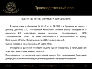 Производственный план 
ОЦЕНКА РЫНОЧНОЙ СТОИМОСТИ ОБОРУДОВАНИЯ 
В соответствии с Договором № 031/Р от 01.02.2013 г. и Заданием на оценку к 
данному Договору, ЗАО «Финансовый Консалтинг» провело оценку оборудования в 
количестве 210 инвентарных единиц, (перечень принадлежащего ОАО 
«Бутурлиновский ЛВЗ» на праве собственности и расположенного по адресу: 
Воронежская область, г.Бутурлиновка, ул.Ш Интернационала, д.5.) 
Оценка проведена по состоянию на 01 марта 2013 г. 
Определение рыночной стоимости объекта оценки проводилось с использованием 
затратного и/или сравнительного подходов. 
Предполагается, что результаты выполненной оценки будут использованы Заказчиком 
для предоставления соответствующего оборудования в качестве обеспечения 
16.12.2014 | web: www.ButurlinovskyLVZ.ru | mail: ButurlinovskyLVZ@gmail.com | tel: +7 (47361) 47-702 | 154 
 