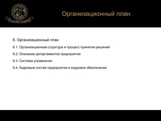 6. Организационный план 
Организационный план 
6.1. Организационная структура и процесс принятия решений 
6.2. Описание департаментов предприятия 
6.3. Система управления 
6.4. Кадровый состав предприятия и кадровое обеспечение 
 