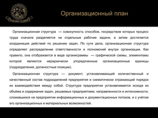 Организационный план 
Организационная структура — совокупность способов, посредством которых процесс 
труда сначала разделяется на отдельные рабочие задачи, а затем достигается 
координация действий по решению задач. По сути дела, организационная структура 
определяет распределение ответственности и полномочий внутри организации. Как 
правило, она отображается в виде органиграммы — графической схемы, элементами 
которой являются иерархически упорядоченные организационные единицы 
(подразделения, должностные позиции). 
Организационная структура — документ, устанавливающий количественный и 
качественный состав подразделений предприятия и схематически отражающий порядок 
их взаимодействия между собой. Структура предприятия устанавливается исходя из 
объёма и содержания задач, решаемых предприятием, направленности и интенсивности, 
сложившихся на предприятии информационных и документационных потоков, и с учётом 
его организационных и материальных возможностей. 
 