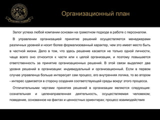 Организационный план 
Залог успеха любой компании основан на грамотном подходе в работе с персоналом. 
В управлении организацией принятие решений осуществляется менеджерами 
различных уровней и носит более формализованный характер, чем это имеет место быть 
в частной жизни. Дело в том, что здесь решение касается не только одной личности, 
чаще всего оно относится к части или к целой организации, и поэтому повышается 
ответственность за принятие организационных решений. В этой связи выделяют два 
уровня решений в организации: индивидуальный и организационный. Если в первом 
случае управленца больше интересует сам процесс, его внутренняя логика, то во втором 
- интерес сдвигается в сторону создания соответствующей среды вокруг этого процесса. 
Отличительными чертами принятия решений в организации являются следующие: 
сознательная и целенаправленная деятельность, осуществляемая человеком; 
поведение, основанное на фактах и ценностных ориентирах; процесс взаимодействия 
 