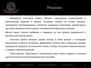 Резюме 
Менеджмент участников проекта обладает структурными теоретическими и 
практическими знаниями в области построения бизнеса на основе западных, 
экономически сбалансированных технологий управления издержками, разработанных 
для целей завоевания новых рынков с минимальными издержками и рисками. 
Данный проект получил одобрение и поддержку на всех уровнях федеральной и 
региональной структур власти. 
Участники проекта обладают зрелым опытом, а также знакомы с последними 
инновациями в области построения эффективной системы сбыта продукции, системы 
производства продукции на контрактной основе, системы построения бизнес-отношений 
с сетевой и несетевой розницей. 
Таким образом, объективные и субъективные риски проекта сведены к внешним 
административным влияниям федерального масштаба. 
16.12.2014 | web: www.ButurlinovskyLVZ.ru | mail: ButurlinovskyLVZ@gmail.com | tel: +7 (47361) 47-702 | 16 
 
