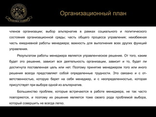 Организационный план 
членов организации; выбор альтернатив в рамках социального и политического 
состояния организационной среды; часть общего процесса управления; неизбежная 
часть ежедневной работы менеджера; важность для выполнения всех других функций 
управления. 
Результатом работы менеджера является управленческое решение. От того, каким 
будет это решение, зависит вся деятельность организации, зависит и то, будет ли 
достигнута поставленная цель или нет. Поэтому принятие менеджером того или иного 
решения всегда представляет собой определенные трудности. Это связано и с от- 
ветственностью, которую берет на себя менеджер, и с неопределенностью, которая 
присутствует при выборе одной из альтернатив. 
Большинство проблем, которые встречаются в работе менеджера, не так часто 
повторяются, и поэтому их решение является тоже своего рода проблемой выбора, 
который совершить не всегда легко. 
 