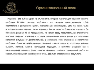 Организационный план 
Решение - это выбор одной из альтернатив, которые имеются для решения какой-то 
проблемы. В свою очередь, проблема - это ситуация, представляющая собой 
препятствие к достижению целей, поставленных организацией. Если бы жизнь была 
монотонна и предсказуема, то не возникало бы ни каких проблем и не пришлось бы 
принимать решения по их преодолению. Но нельзя сразу предугадать, как сложится та 
или иная ситуация, и поэтому в процессе планирования нельзя учесть все отклонения 
желаемой ситуации от действительной. В результате этих отклонений и появляются 
проблемы. Принятие неэффективных решений - часто результат отсутствия навыков 
мыслить логично. Крайне необходимо подходить к принятию решений как к 
рациональному процессу. Цель принятия решения - сделать оптимальный выбор из 
нескольких имеющихся возможностей, чтобы добиться определенного результата. 
 