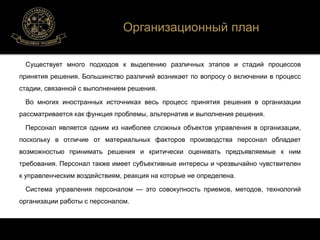 Организационный план 
Существует много подходов к выделению различных этапов и стадий процессов 
принятия решения. Большинство различий возникает по вопросу о включении в процесс 
стадии, связанной c выполнением решения. 
Во многих иностранных источниках весь процесс принятия решения в организации 
рассматривается как функция проблемы, альтернатив и выполнения решения. 
Персонал является одним из наиболее сложных объектов управления в организации, 
поскольку в отличие от материальных факторов производства персонал обладает 
возможностью принимать решения и критически оценивать предъявляемые к ним 
требования. Персонал также имеет субъективные интересы и чрезвычайно чувствителен 
к управленческим воздействиям, реакция на которые не определена. 
Система управления персоналом — это совокупность приемов, методов, технологий 
организации работы с персоналом. 
 