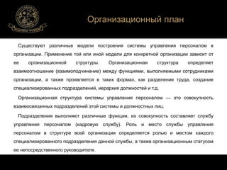 Организационный план 
Существуют различные модели построения системы управления персоналом в 
организации. Применение той или иной модели для конкретной организации зависит от 
ее организационной структуры. Организационная структура определяет 
взаимоотношение (взаимоподчинение) между функциями, выполняемыми сотрудниками 
организации, а также проявляется в таких формах, как разделение труда, создание 
специализированных подразделений, иерархия должностей и т.д. 
Организационная структура системы управления персоналом — это совокупность 
взаимосвязанных подразделений этой системы и должностных лиц. 
Подразделения выполняют различные функции, их совокупность составляет службу 
управления персоналом (кадровую службу). Роль и место службы управления 
персоналом в структуре всей организации определяется ролью и местом каждого 
специализированного подразделения данной службы, а также организационным статусом 
ее непосредственного руководителя. 
 