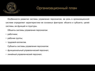 Организационный план 
Особенности развития системы управления персоналом, ее роль в организационной 
системе определяют характеристики ее основных факторов: объекта и субъекта, целей 
системы, ее функций и структуры. 
Объекты системы управления персоналом: 
• работники; 
• рабочие группы; 
• трудовой коллектив. 
Субъекты системы управления персоналом: 
• функциональный управленческий персонал; 
• линейный управленческий персонал; 
 