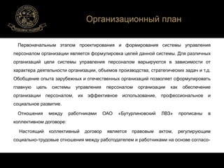 Организационный план 
Первоначальным этапом проектирования и формирования системы управления 
персоналом организации является формулировка целей данной системы. Для различных 
организаций цели системы управления персоналом варьируются в зависимости от 
характера деятельности организации, объемов производства, стратегических задач и т.д. 
Обобщение опыта зарубежных и отечественных организаций позволяет сформулировать 
главную цель системы управления персоналом организации как обеспечение 
организации персоналом, их эффективное использование, профессиональное и 
социальное развитие. 
Отношения между работниками ОАО «Бутурлиновский ЛВЗ» прописаны в 
коллективном договоре: 
Настоящий коллективный договор является правовым актом, регулирующим 
социально-трудовые отношения между работодателем и работниками на основе согласо- 
 