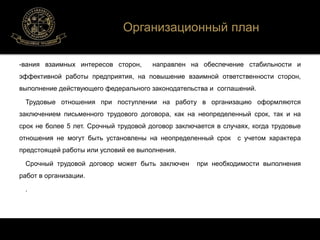 -вания взаимных интересов сторон, направлен на обеспечение стабильности и 
эффективной работы предприятия, на повышение взаимной ответственности сторон, 
выполнение действующего федерального законодательства и соглашений. 
Трудовые отношения при поступлении на работу в организацию оформляются 
заключением письменного трудового договора, как на неопределенный срок, так и на 
срок не более 5 лет. Срочный трудовой договор заключается в случаях, когда трудовые 
отношения не могут быть установлены на неопределенный срок с учетом характера 
предстоящей работы или условий ее выполнения. 
Срочный трудовой договор может быть заключен при необходимости выполнения 
работ в организации. 
. 
Организационный план 
 