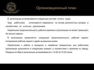 Организационный план 
В организации устанавливается следующая система оплаты труда: 
Труд работников оплачивается повременно на основе должностных окладов в 
соответствии со штатным расписанием 
Нормальная продолжительность рабочего времени в организации не может превышать 
40 часов в неделю. 
В организации применяется следующая продолжительность рабочей недели: 
пятидневная рабочая неделя с двумя выходными днями. 
Привлечение к работе в выходные и нерабочие праздничные дни работников 
организации допускается в следующем порядке: в соответствии с приказом по заводу. 
Перерыв на обед в организации устанавливается с 12 00 по 13 00 часов. 
 