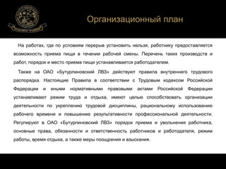Организационный план 
На работах, где по условиям перерыв установить нельзя, работнику предоставляется 
возможность приема пищи в течении рабочей смены. Перечень таких производств и 
работ, порядок и место приема пищи устанавливается работодателем. 
Также на ОАО «Бутурлиновский ЛВЗ» действуют правила внутреннего трудового 
распорядка. Настоящие Правила в соответствии с Трудовым кодексом Российской 
Федерации и иными нормативными правовыми актами Российской Федерации 
устанавливают режим труда и отдыха, имеют целью способствовать организации 
деятельности по укреплению трудовой дисциплины, рациональному использованию 
рабочего времени и повышению результативности профессиональной деятельности. 
Регулируют в ОАО «Бутурлиновский ЛВЗ» порядок приема и увольнения работника, 
основные права, обязанности и ответственность работников и работодателя, режим 
работы, время отдыха, а также меры поощрения и взыскания. 
 