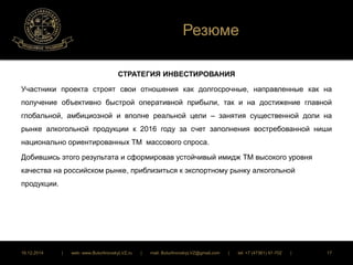 Резюме 
СТРАТЕГИЯ ИНВЕСТИРОВАНИЯ 
Участники проекта строят свои отношения как долгосрочные, направленные как на 
получение объективно быстрой оперативной прибыли, так и на достижение главной 
глобальной, амбициозной и вполне реальной цели – занятия существенной доли на 
рынке алкогольной продукции к 2016 году за счет заполнения востребованной ниши 
национально ориентированных ТМ массового спроса. 
Добившись этого результата и сформировав устойчивый имидж ТМ высокого уровня 
качества на российском рынке, приблизиться к экспортному рынку алкогольной 
продукции. 
16.12.2014 | web: www.ButurlinovskyLVZ.ru | mail: ButurlinovskyLVZ@gmail.com | tel: +7 (47361) 47-702 | 17 
 