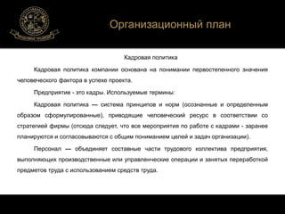 Организационный план 
Кадровая политика 
Кадровая политика компании основана на понимании первостепенного значения 
человеческого фактора в успехе проекта. 
Предприятие - это кадры. Используемые термины: 
Кадровая политика — система принципов и норм (осознанные и определенным 
образом сформулированные), приводящие человеческий ресурс в соответствии со 
стратегией фирмы (отсюда следует, что все мероприятия по работе с кадрами - заранее 
планируются и согласовываются с общим пониманием целей и задач организации). 
Персонал — объединяет составные части трудового коллектива предприятия, 
выполняющих производственные или управленческие операции и занятых переработкой 
предметов труда с использованием средств труда. 
 